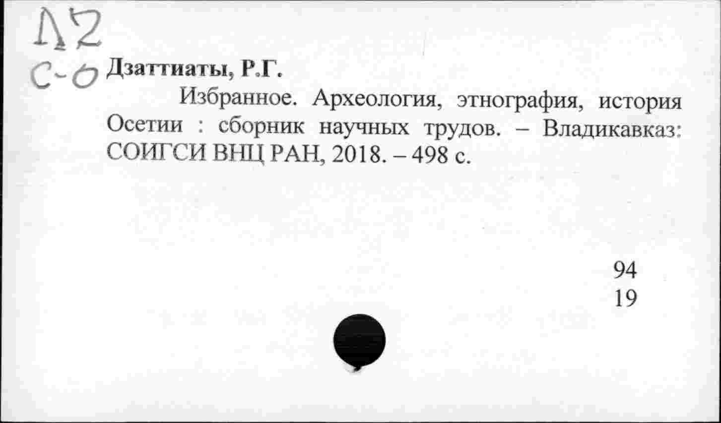 ﻿w ^2 Дзаттиаты, Р.Г.
Избранное. Археология, этнография, история Осетии : сборник научных трудов. - Владикавказ: СОИГСИ ВИЦ РАН, 2018. - 498 с.
94
19